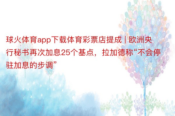 球火体育app下载体育彩票店提成 | 欧洲央行秘书再次加息25个基点，拉加德称“不会停驻加息的步调”