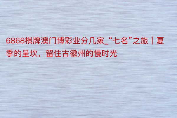 6868棋牌澳门博彩业分几家_“七名”之旅｜夏季的呈坎，留住古徽州的慢时光