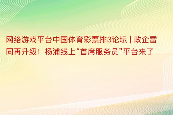 网络游戏平台中国体育彩票排3论坛 | 政企雷同再升级！杨浦线上“首席服务员”平台来了