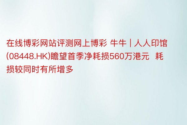 在线博彩网站评测网上博彩 牛牛 | 人人印馆(08448.HK)瞻望首季净耗损560万港元  耗损较同时有所增多