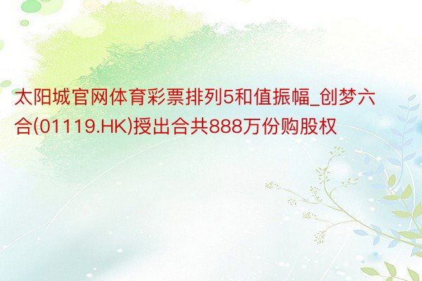 太阳城官网体育彩票排列5和值振幅_创梦六合(01119.HK)授出合共888万份购股权