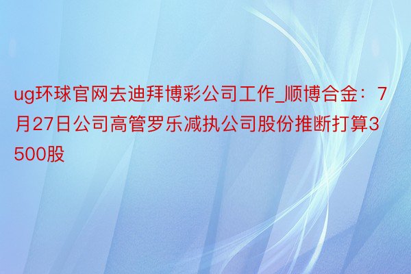 ug环球官网去迪拜博彩公司工作_顺博合金：7月27日公司高管罗乐减执公司股份推断打算3500股