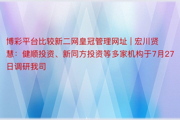 博彩平台比较新二网皇冠管理网址 | 宏川贤慧：健顺投资、新同方投资等多家机构于7月27日调研我司