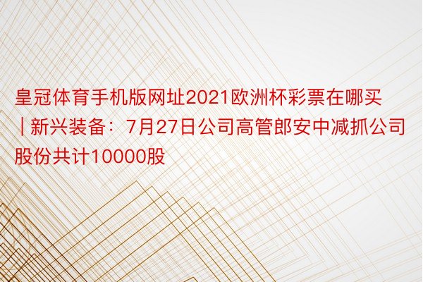 皇冠体育手机版网址2021欧洲杯彩票在哪买 | 新兴装备：7月27日公司高管郎安中减抓公司股份共计10000股