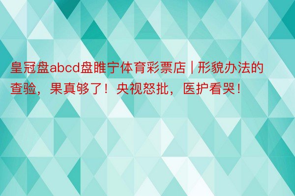 皇冠盘abcd盘睢宁体育彩票店 | 形貌办法的查验，果真够了！央视怒批，医护看哭！