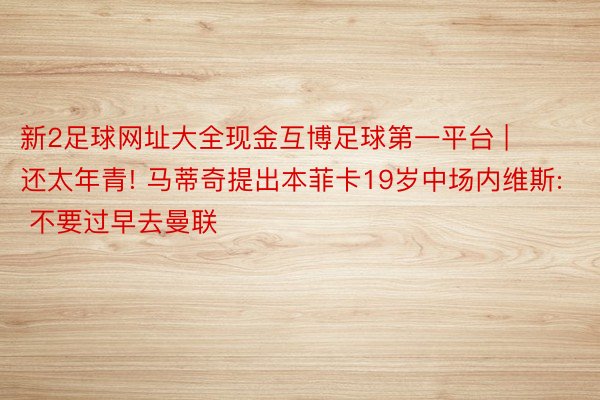 新2足球网址大全现金互博足球第一平台 | 还太年青! 马蒂奇提出本菲卡19岁中场内维斯: 不要过早去曼联