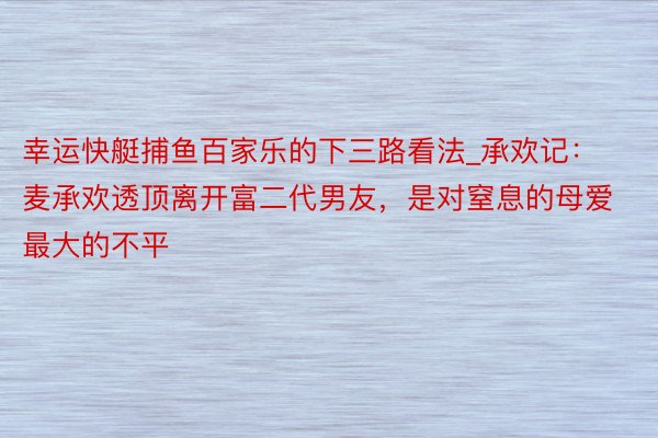 幸运快艇捕鱼百家乐的下三路看法_承欢记：麦承欢透顶离开富二代男友，是对窒息的母爱最大的不平