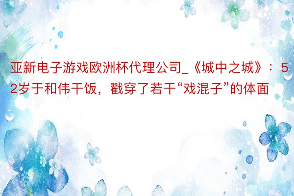 亚新电子游戏欧洲杯代理公司_《城中之城》：52岁于和伟干饭，戳穿了若干“戏混子”的体面