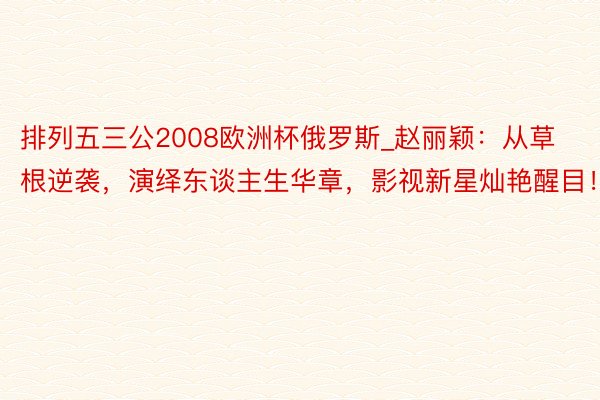 排列五三公2008欧洲杯俄罗斯_赵丽颖：从草根逆袭，演绎东谈主生华章，影视新星灿艳醒目！