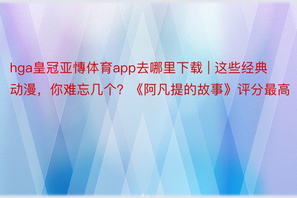 hga皇冠亚慱体育app去哪里下载 | 这些经典动漫，你难忘几个？《阿凡提的故事》评分最高