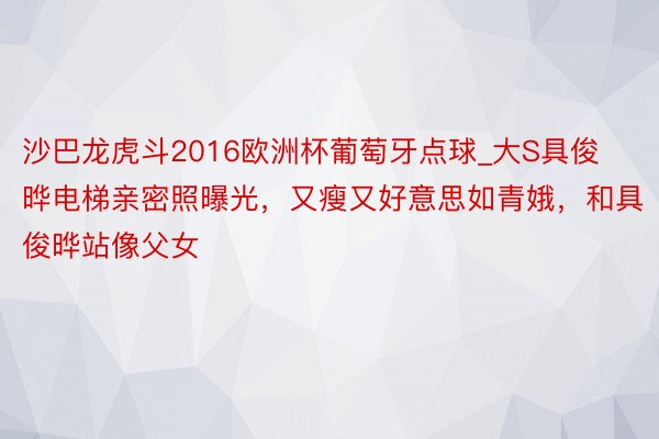 沙巴龙虎斗2016欧洲杯葡萄牙点球_大S具俊晔电梯亲密照曝光，又瘦又好意思如青娥，和具俊晔站像父女