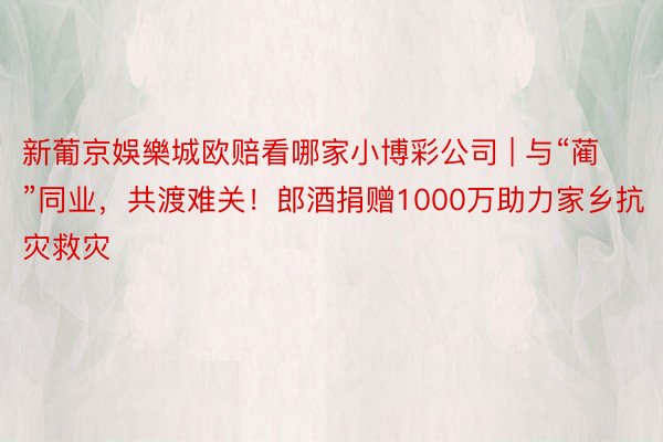 新葡京娛樂城欧赔看哪家小博彩公司 | 与“蔺”同业，共渡难关！郎酒捐赠1000万助力家乡抗灾救灾