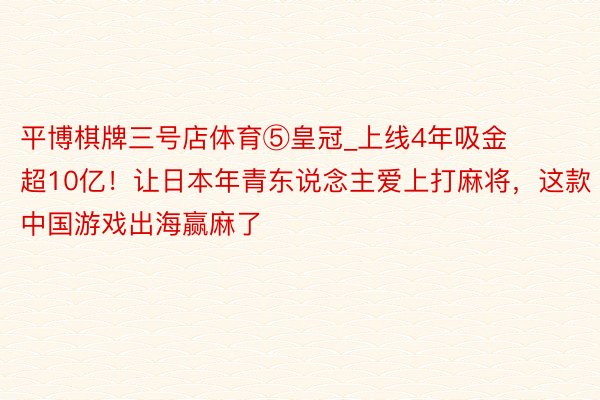 平博棋牌三号店体育⑤皇冠_上线4年吸金超10亿！让日本年青东说念主爱上打麻将，这款中国游戏出海赢麻了