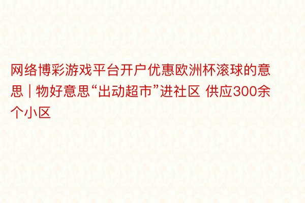网络博彩游戏平台开户优惠欧洲杯滚球的意思 | 物好意思“出动超市”进社区 供应300余个小区