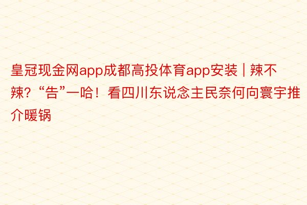 皇冠现金网app成都高投体育app安装 | 辣不辣？“告”一哈！看四川东说念主民奈何向寰宇推介暖锅