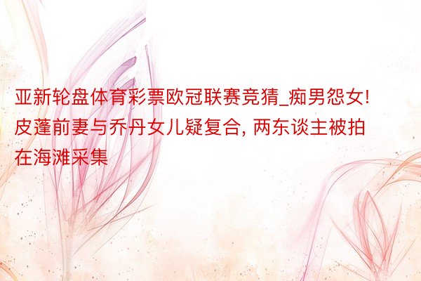 亚新轮盘体育彩票欧冠联赛竞猜_痴男怨女! 皮蓬前妻与乔丹女儿疑复合, 两东谈主被拍在海滩采集