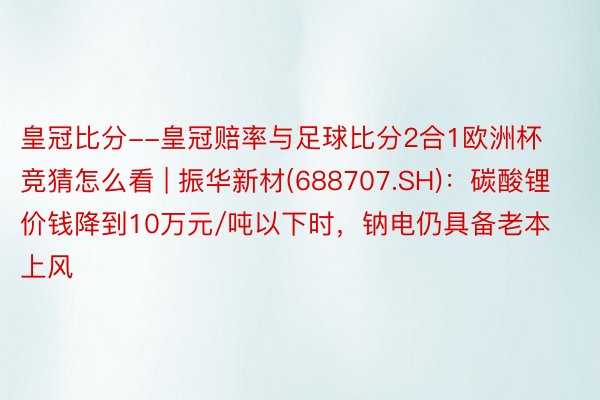 皇冠比分--皇冠赔率与足球比分2合1欧洲杯竞猜怎么看 | 振华新材(688707.SH)：碳酸锂价钱降到10万元/吨以下时，钠电仍具备老本上风