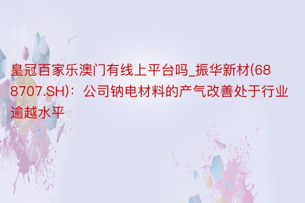 皇冠百家乐澳门有线上平台吗_振华新材(688707.SH)：公司钠电材料的产气改善处于行业逾越水平