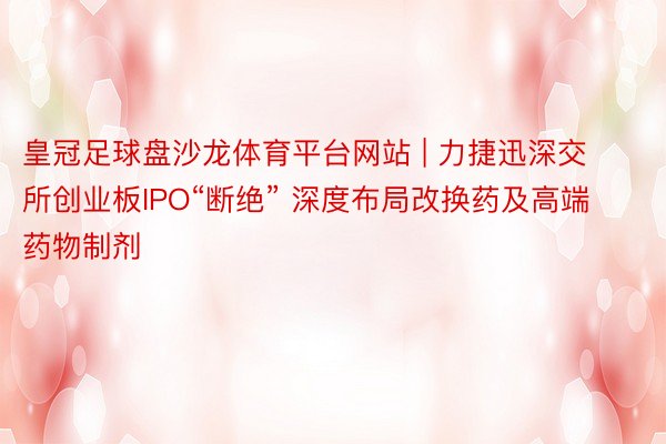 皇冠足球盘沙龙体育平台网站 | 力捷迅深交所创业板IPO“断绝” 深度布局改换药及高端药物制剂