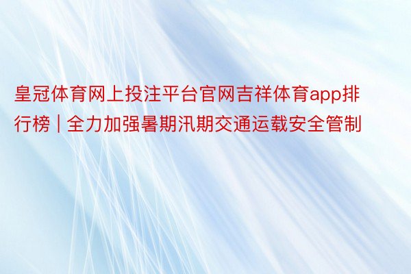 皇冠体育网上投注平台官网吉祥体育app排行榜 | 全力加强暑期汛期交通运载安全管制