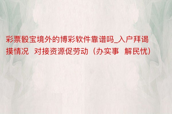 彩票骰宝境外的博彩软件靠谱吗_入户拜谒摸情况  对接资源促劳动（办实事  解民忧）
