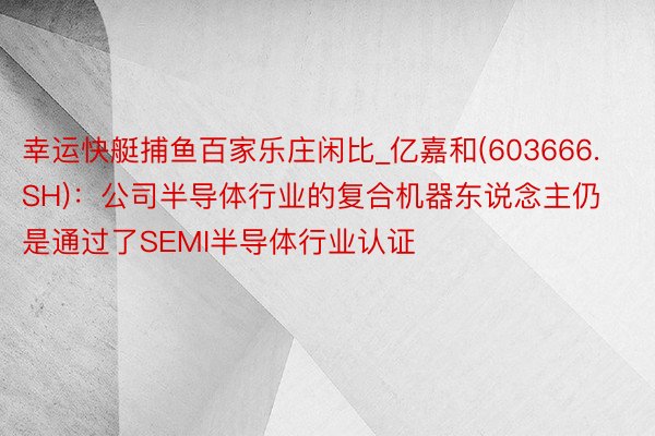 幸运快艇捕鱼百家乐庄闲比_亿嘉和(603666.SH)：公司半导体行业的复合机器东说念主仍是通过了SEMI半导体行业认证