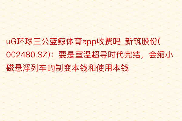 uG环球三公蓝鲸体育app收费吗_新筑股份(002480.SZ)：要是室温超导时代完结，会缩小磁悬浮列车的制变本钱和使用本钱