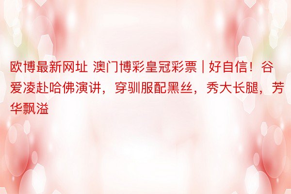 欧博最新网址 澳门博彩皇冠彩票 | 好自信！谷爱凌赴哈佛演讲，穿驯服配黑丝，秀大长腿，芳华飘溢