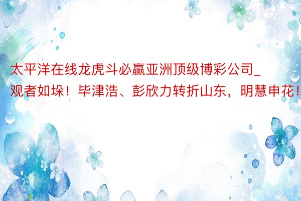 太平洋在线龙虎斗必赢亚洲顶级博彩公司_观者如垛！毕津浩、彭欣力转折山东，明慧申花！