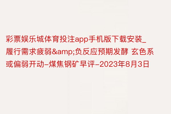 彩票娱乐城体育投注app手机版下载安装_履行需求疲弱&负反应预期发酵 玄色系或偏弱开动-煤焦钢矿早评-2023年8月3日