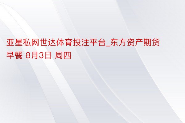 亚星私网世达体育投注平台_东方资产期货早餐 8月3日 周四