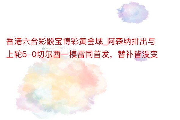 香港六合彩骰宝博彩黄金城_阿森纳排出与上轮5-0切尔西一模雷同首发，替补皆没变
