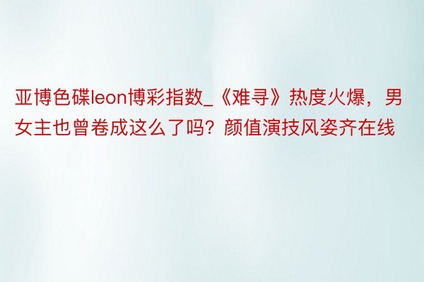 亚博色碟leon博彩指数_《难寻》热度火爆，男女主也曾卷成这么了吗？颜值演技风姿齐在线