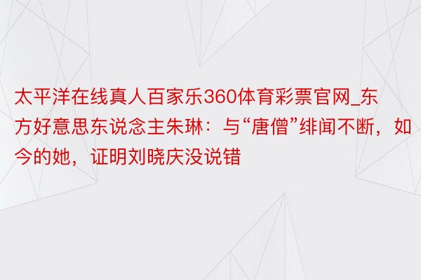 太平洋在线真人百家乐360体育彩票官网_东方好意思东说念主朱琳：与“唐僧”绯闻不断，如今的她，证明刘晓庆没说错