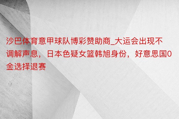 沙巴体育意甲球队博彩赞助商_大运会出现不调解声息，日本色疑女篮韩旭身份，好意思国0金选择退赛