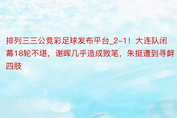 排列三三公竞彩足球发布平台_2-1！大连队闭幕18轮不堪，谢晖几乎造成败笔，朱挺遭到寻衅四肢