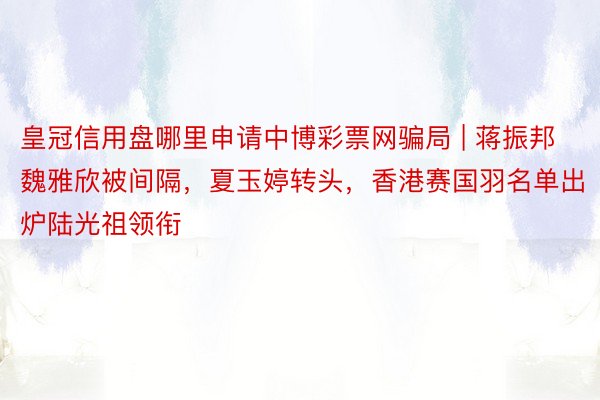 皇冠信用盘哪里申请中博彩票网骗局 | 蒋振邦魏雅欣被间隔，夏玉婷转头，香港赛国羽名单出炉陆光祖领衔