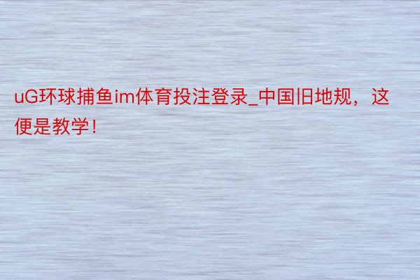 uG环球捕鱼im体育投注登录_中国旧地规，这便是教学！