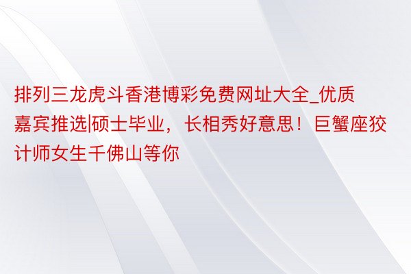 排列三龙虎斗香港博彩免费网址大全_优质嘉宾推选|硕士毕业，长相秀好意思！巨蟹座狡计师女生千佛山等你