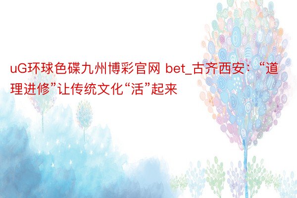 uG环球色碟九州博彩官网 bet_古齐西安：“道理进修”让传统文化“活”起来