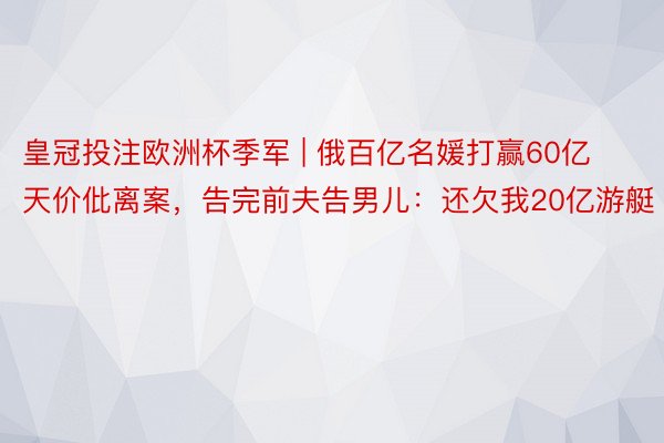 皇冠投注欧洲杯季军 | 俄百亿名媛打赢60亿天价仳离案，告完前夫告男儿：还欠我20亿游艇