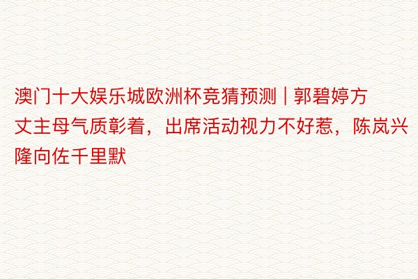 澳门十大娱乐城欧洲杯竞猜预测 | 郭碧婷方丈主母气质彰着，出席活动视力不好惹，陈岚兴隆向佐千里默