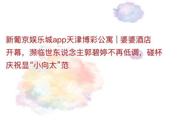 新葡京娱乐城app天津博彩公寓 | 婆婆酒店开幕，濒临世东说念主郭碧婷不再低调，碰杯庆祝显“小向太”范