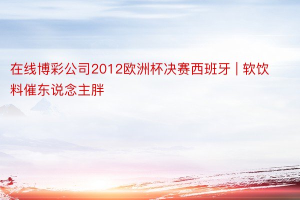 在线博彩公司2012欧洲杯决赛西班牙 | 软饮料催东说念主胖