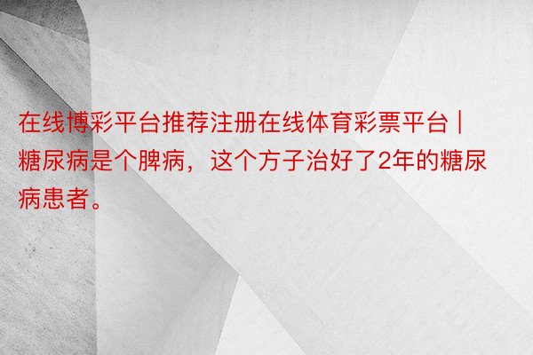 在线博彩平台推荐注册在线体育彩票平台 | 糖尿病是个脾病，这个方子治好了2年的糖尿病患者。