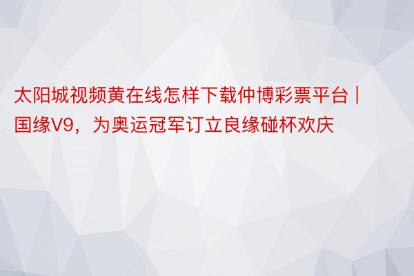 太阳城视频黄在线怎样下载仲博彩票平台 | 国缘V9，为奥运冠军订立良缘碰杯欢庆
