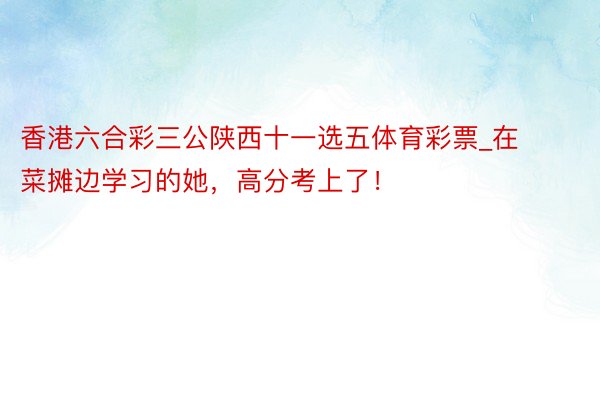 香港六合彩三公陕西十一选五体育彩票_在菜摊边学习的她，高分考上了！