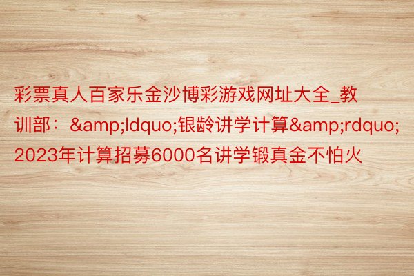 彩票真人百家乐金沙博彩游戏网址大全_教训部：&ldquo;银龄讲学计算&rdquo;2023年计算招募6000名讲学锻真金不怕火