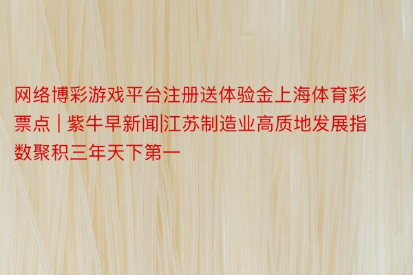 网络博彩游戏平台注册送体验金上海体育彩票点 | 紫牛早新闻|江苏制造业高质地发展指数聚积三年天下第一