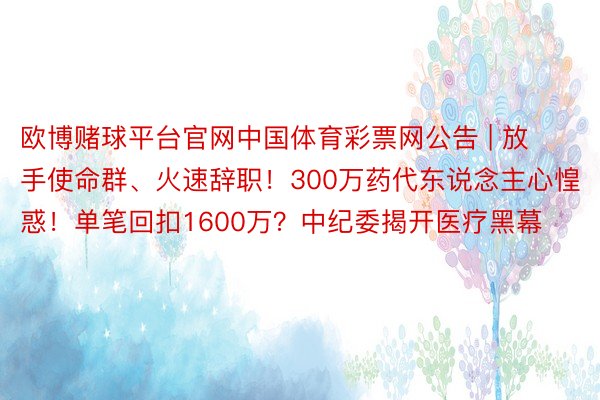 欧博赌球平台官网中国体育彩票网公告 | 放手使命群、火速辞职！300万药代东说念主心惶惑！单笔回扣1600万？中纪委揭开医疗黑幕